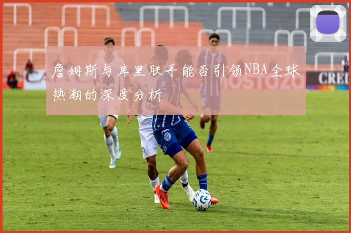 詹姆斯与库里联手能否引领NBA全球热潮的深度分析