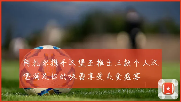 阿扎尔携手汉堡王推出三款个人汉堡满足你的味蕾享受美食盛宴