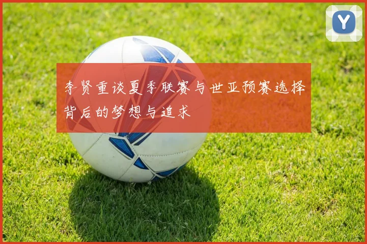李贤重谈夏季联赛与世亚预赛选择背后的梦想与追求