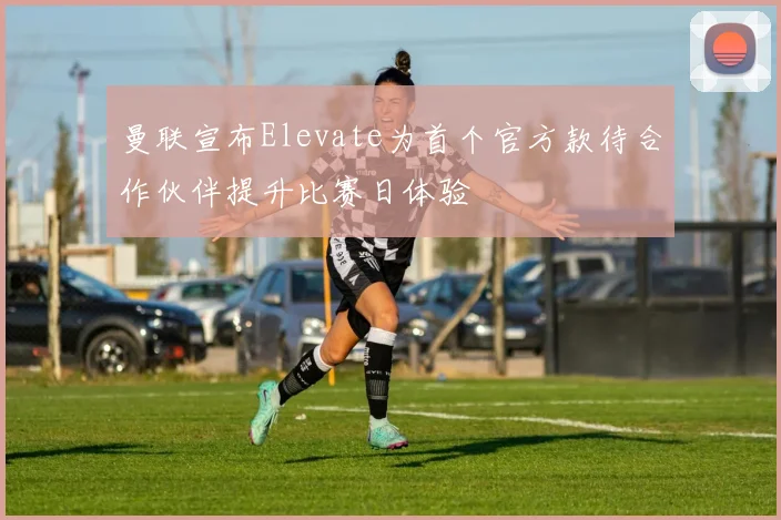 曼联宣布Elevate为首个官方款待合作伙伴提升比赛日体验