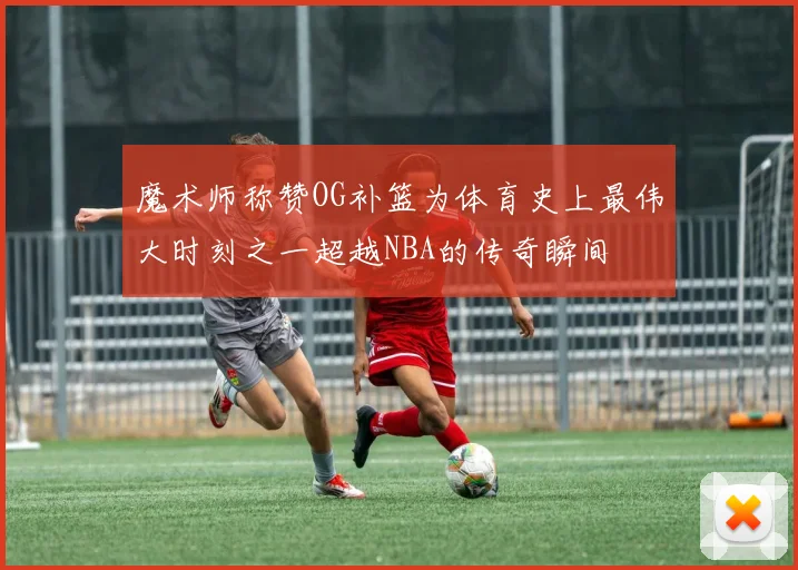 魔术师称赞OG补篮为体育史上最伟大时刻之一超越NBA的传奇瞬间