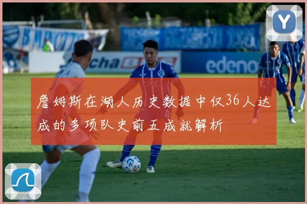 詹姆斯在湖人历史数据中仅36人达成的多项队史前五成就解析