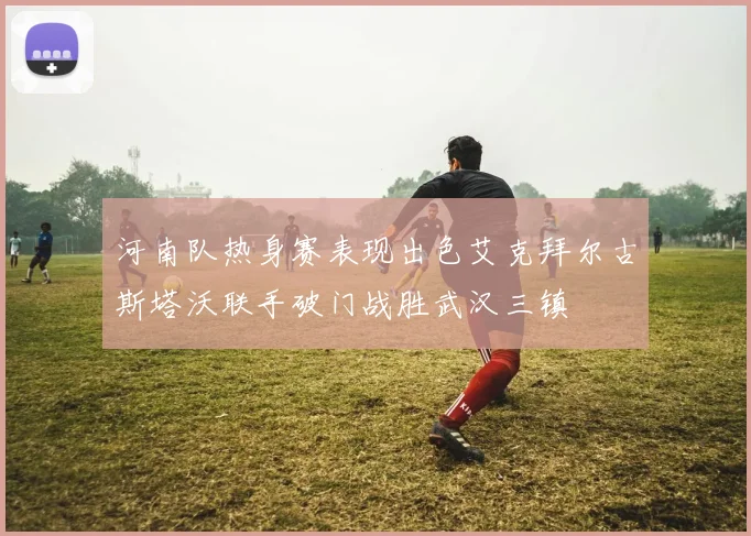 河南队热身赛表现出色艾克拜尔古斯塔沃联手破门战胜武汉三镇