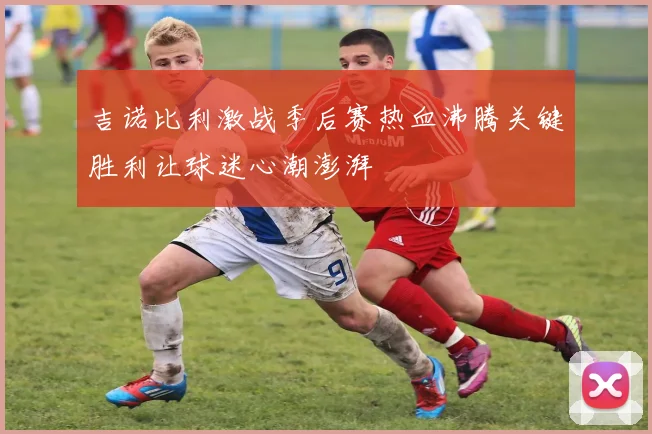 吉诺比利激战季后赛热血沸腾关键胜利让球迷心潮澎湃