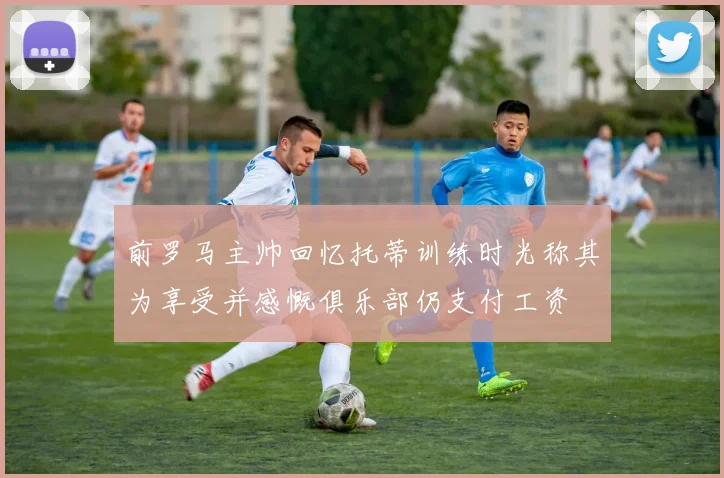 前罗马主帅回忆托蒂训练时光称其为享受并感慨俱乐部仍支付工资