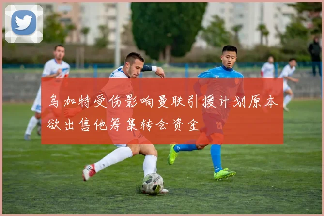 乌加特受伤影响曼联引援计划原本欲出售他筹集转会资金