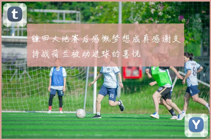 镰田大地赛后感慨梦想成真感谢支持战荷兰被动进球的喜悦