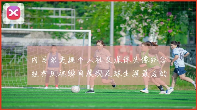 内马尔更换个人社交媒体头像纪念经典庆祝瞬间展现足球生涯最后的辉煌时刻