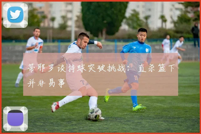 蒂耶罗谈持球突破挑战：直杀篮下并非易事