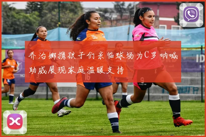 乔治娜携孩子们亲临球场为C罗呐喊助威展现家庭温暖支持