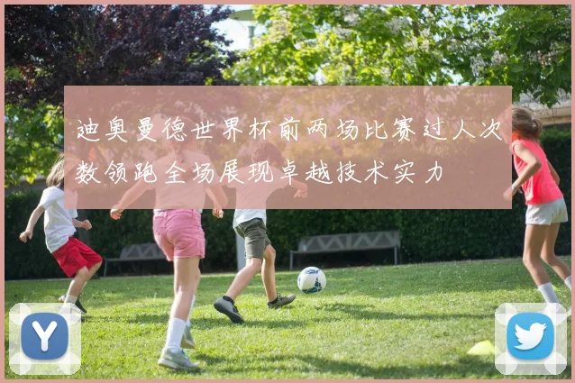 迪奥曼德世界杯前两场比赛过人次数领跑全场展现卓越技术实力