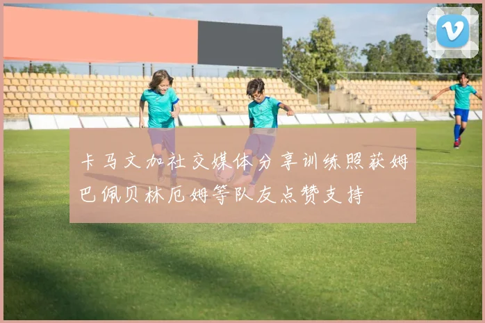 卡马文加社交媒体分享训练照获姆巴佩贝林厄姆等队友点赞支持