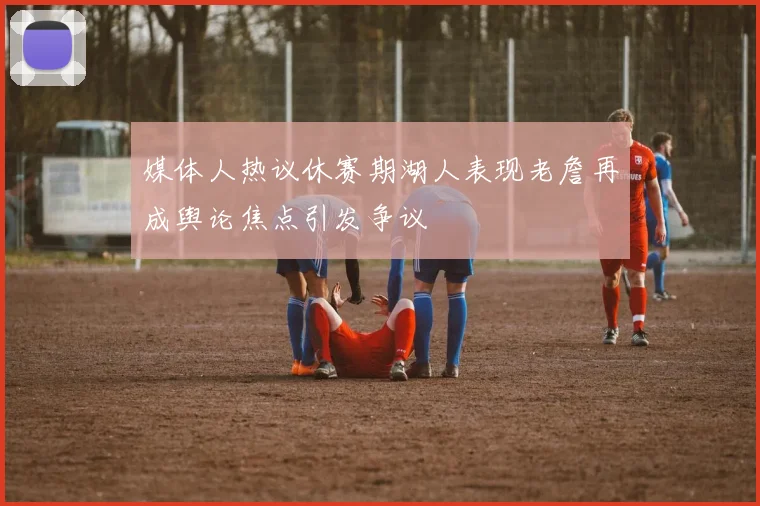 媒体人热议休赛期湖人表现老詹再成舆论焦点引发争议