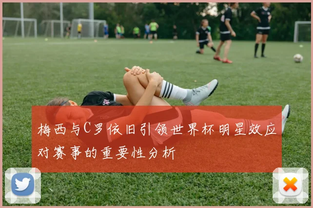 梅西与C罗依旧引领世界杯明星效应对赛事的重要性分析