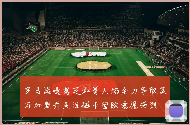 罗马诺透露芝加哥火焰全力争取莱万加盟并关注磁卡留欧意愿强烈