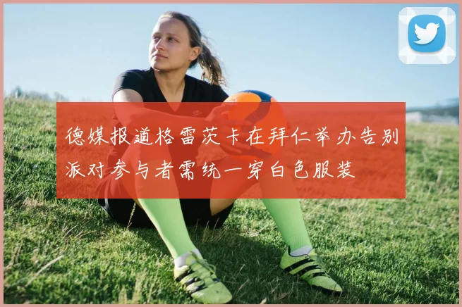 德媒报道格雷茨卡在拜仁举办告别派对参与者需统一穿白色服装