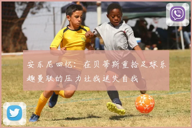 安东尼回忆：在贝蒂斯重拾足球乐趣曼联的压力让我迷失自我