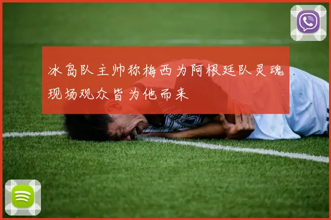 冰岛队主帅称梅西为阿根廷队灵魂现场观众皆为他而来