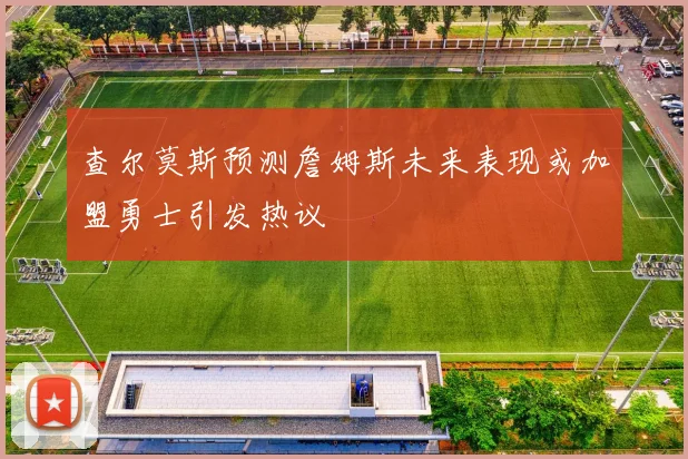 查尔莫斯预测詹姆斯未来表现或加盟勇士引发热议