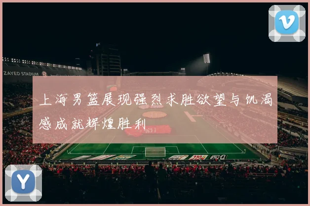 上海男篮展现强烈求胜欲望与饥渴感成就辉煌胜利