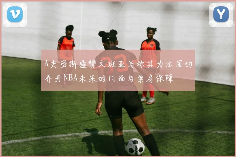 A史密斯盛赞文班亚马称其为法国的乔丹NBA未来的门面与票房保障