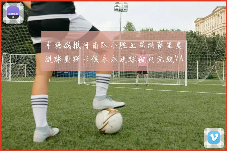 半场战报河南队小胜玉昆纳萨里奥进球奥斯卡侯永永进球被判无效VAR多次介入